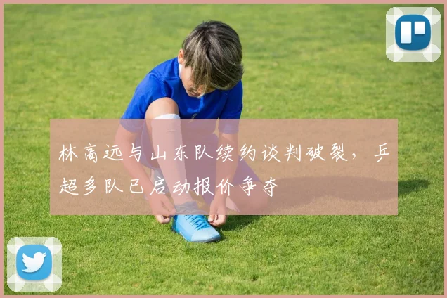 林高远与山东队续约谈判破裂，乒超多队已启动报价争夺