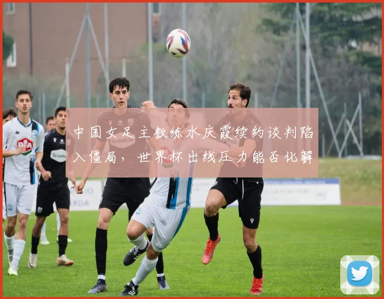 中国女足主教练水庆霞续约谈判陷入僵局,世界杯出线压力能否化解?