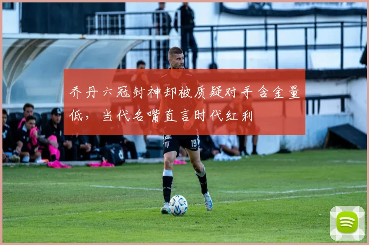 乔丹六冠封神却被质疑对手含金量低，当代名嘴直言时代红利