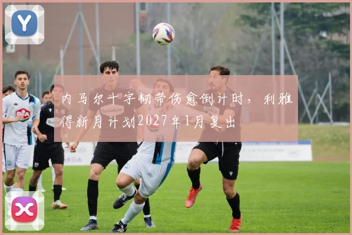 内马尔十字韧带伤愈倒计时，利雅得新月计划2027年1月复出