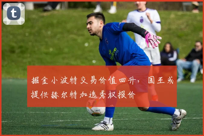 掘金小波特交易价值回升，国王或提供赫尔特加选秀权报价