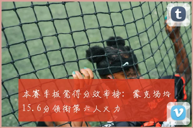 本赛季板凳得分效率榜：蒙克场均15.6分领衔第六人火力