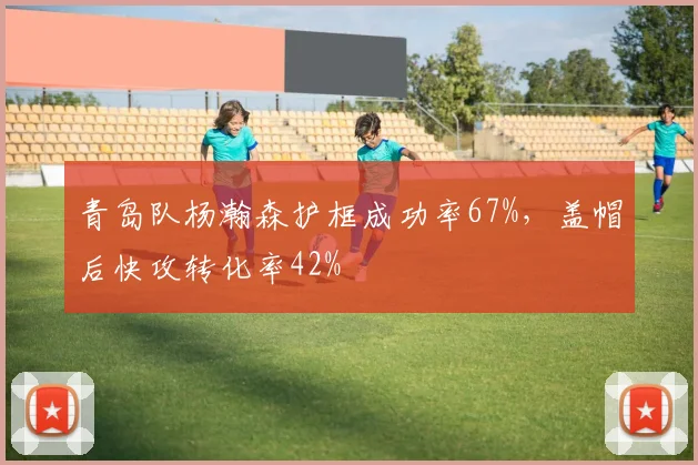 青岛队杨瀚森护框成功率67%，盖帽后快攻转化率42%