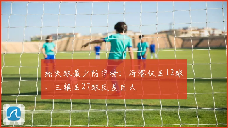 轮失球最少防守榜：海港仅丢12球，三镇丢27球反差巨大